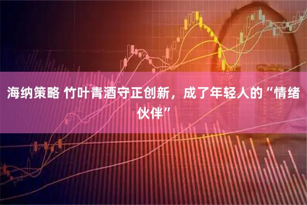 海纳策略 竹叶青酒守正创新，成了年轻人的“情绪伙伴”