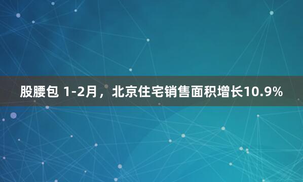 股腰包 1-2月，北京住宅销售面积增长10.9%