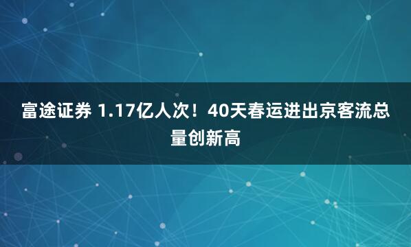 富途证券 1.17亿人次！40天春运进出京客流总量创新高