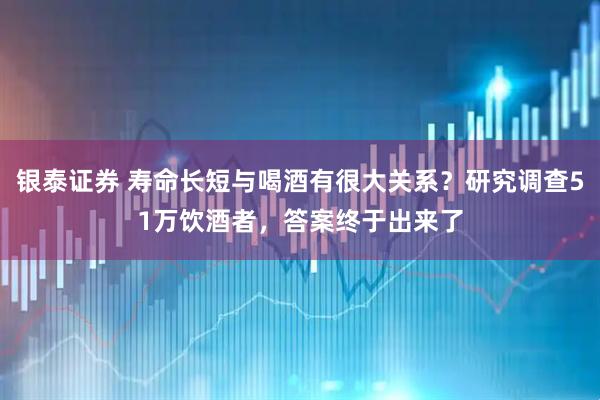 银泰证券 寿命长短与喝酒有很大关系？研究调查51万饮酒者，答案终于出来了