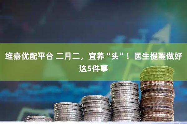 维嘉优配平台 二月二，宜养“头”！医生提醒做好这5件事