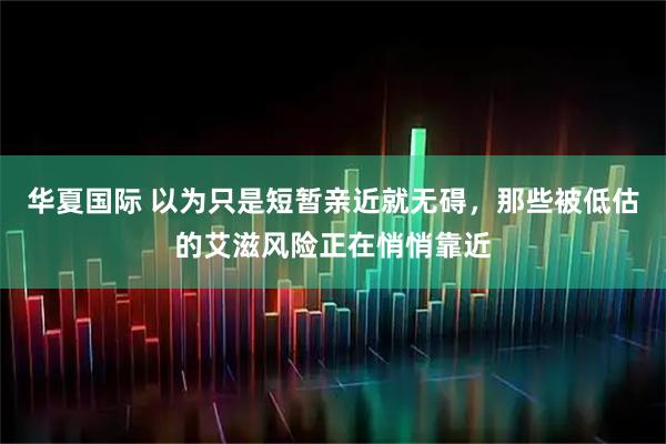 华夏国际 以为只是短暂亲近就无碍，那些被低估的艾滋风险正在悄悄靠近