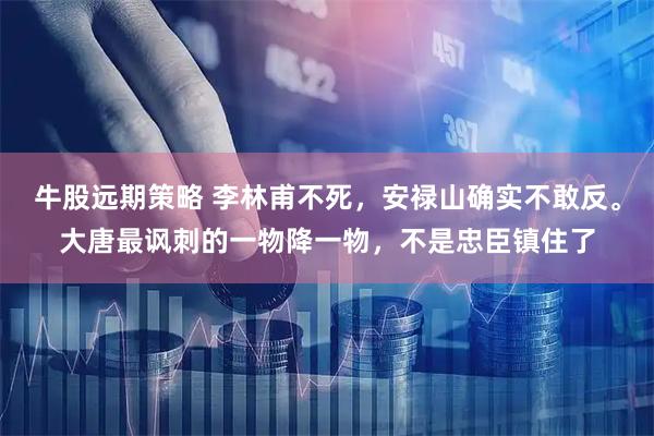 牛股远期策略 李林甫不死，安禄山确实不敢反。大唐最讽刺的一物降一物，不是忠臣镇住了