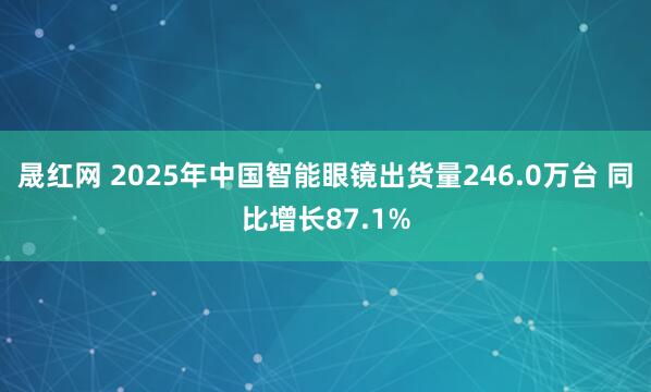 晟红网 2025年中国智能眼镜出货量246.0万台 同比增长87.1%