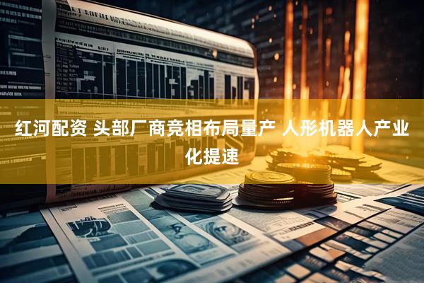 红河配资 头部厂商竞相布局量产 人形机器人产业化提速