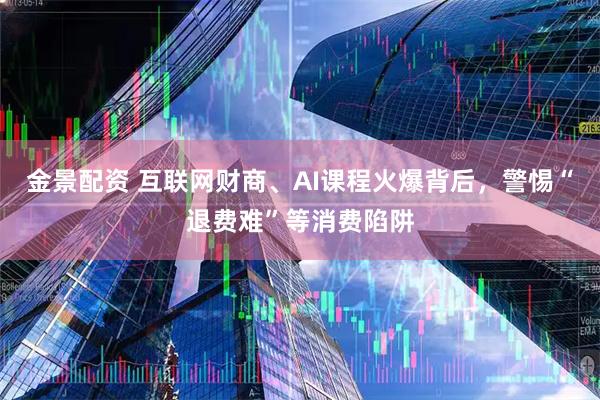 金景配资 互联网财商、AI课程火爆背后，警惕“退费难”等消费陷阱