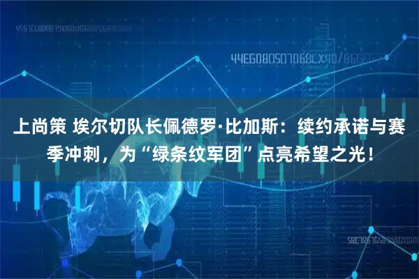 上尚策 埃尔切队长佩德罗·比加斯：续约承诺与赛季冲刺，为“绿条纹军团”点亮希望之光！