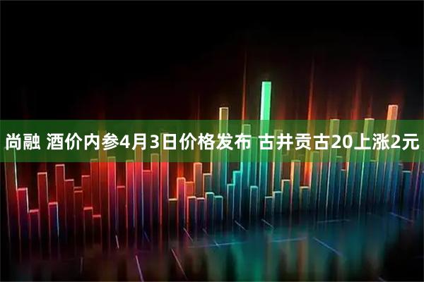 尚融 酒价内参4月3日价格发布 古井贡古20上涨2元