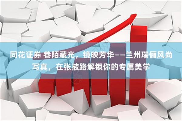 同花证券 巷陌藏光，镜映芳华——兰州瑞俪风尚写真，在张掖路解锁你的专属美学