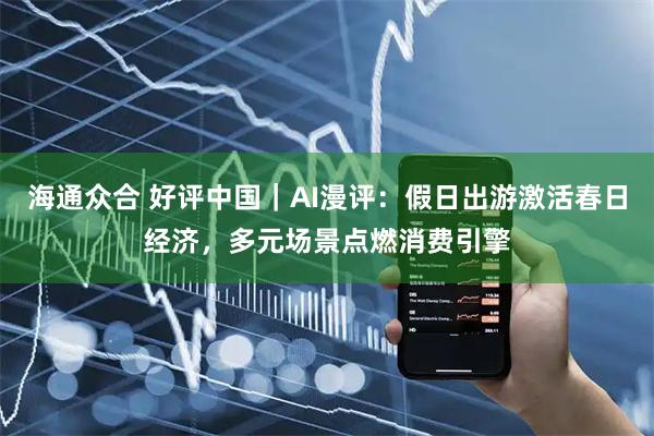 海通众合 好评中国｜AI漫评：假日出游激活春日经济，多元场景点燃消费引擎