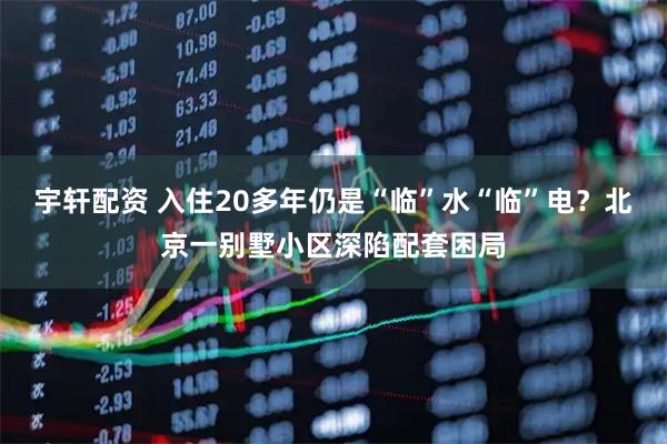 宇轩配资 入住20多年仍是“临”水“临”电？北京一别墅小区深陷配套困局