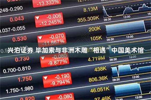 兴泊证券 毕加索与非洲木雕“相遇”中国美术馆
