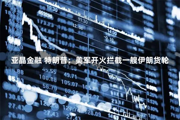 亚晶金融 特朗普：美军开火拦截一艘伊朗货轮