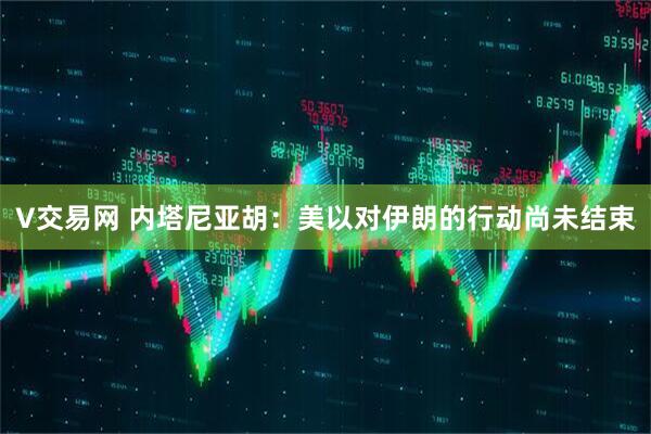 V交易网 内塔尼亚胡：美以对伊朗的行动尚未结束