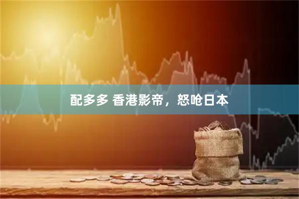 配多多 香港影帝，怒呛日本