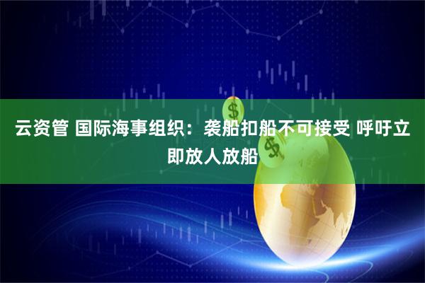 云资管 国际海事组织：袭船扣船不可接受 呼吁立即放人放船
