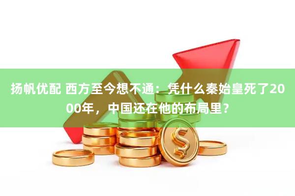 扬帆优配 西方至今想不通：凭什么秦始皇死了2000年，中国还在他的布局里？