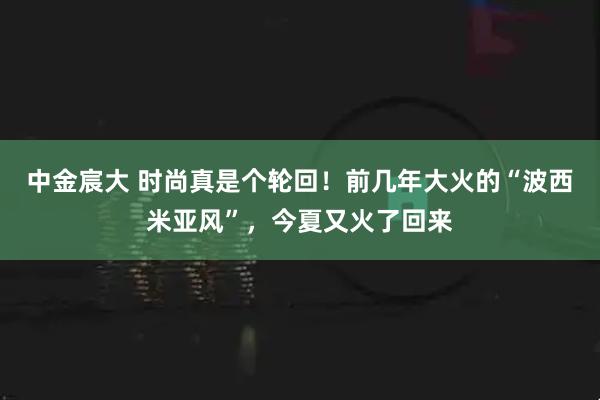 中金宸大 时尚真是个轮回！前几年大火的“波西米亚风”，今夏又火了回来