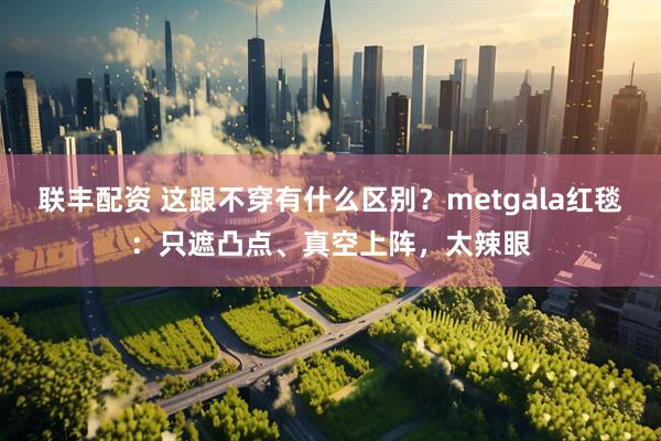联丰配资 这跟不穿有什么区别？metgala红毯：只遮凸点、真空上阵，太辣眼