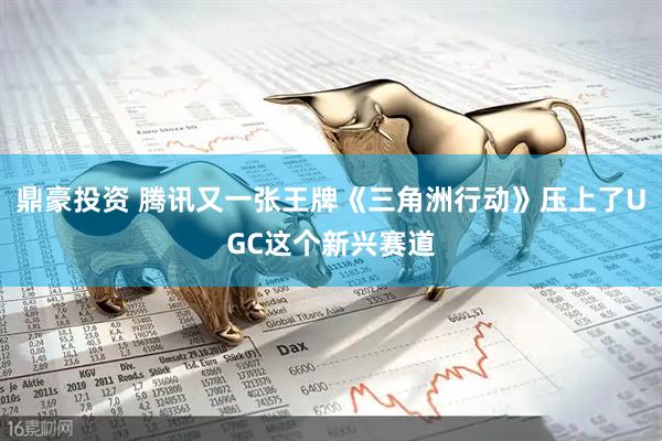 鼎豪投资 腾讯又一张王牌《三角洲行动》压上了UGC这个新兴赛道