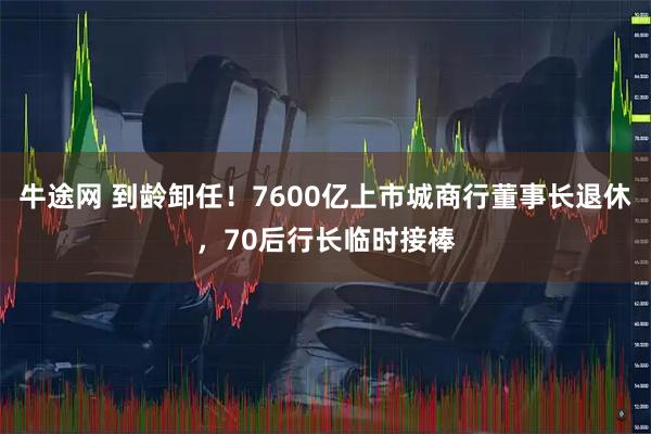 牛途网 到龄卸任！7600亿上市城商行董事长退休，70后行长临时接棒