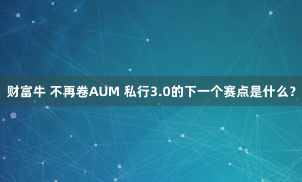 财富牛 不再卷AUM 私行3.0的下一个赛点是什么？