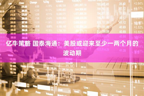 亿牛策略 国泰海通：美股或迎来至少一两个月的波动期