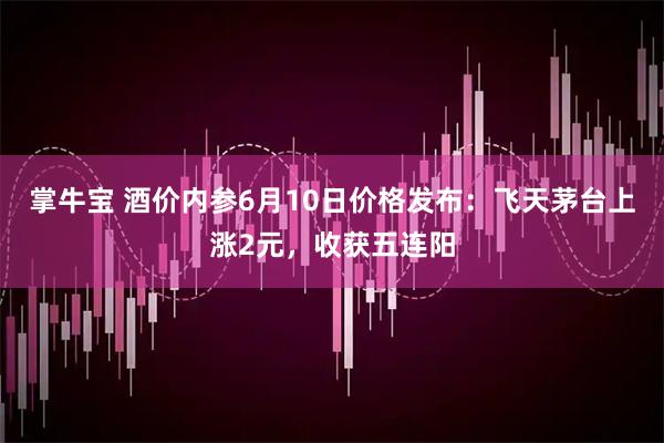 掌牛宝 酒价内参6月10日价格发布:飞天茅台上涨2元,收获五连阳