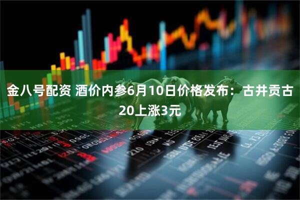 金八号配资 酒价内参6月10日价格发布：古井贡古20上涨3元