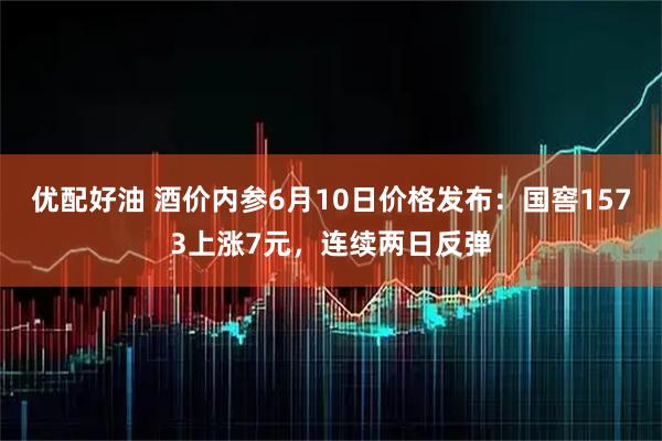 优配好油 酒价内参6月10日价格发布:国窖1573上涨7元,连续两日反弹
