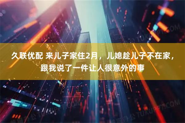 久联优配 来儿子家住2月，儿媳趁儿子不在家，跟我说了一件让人很意外的事
