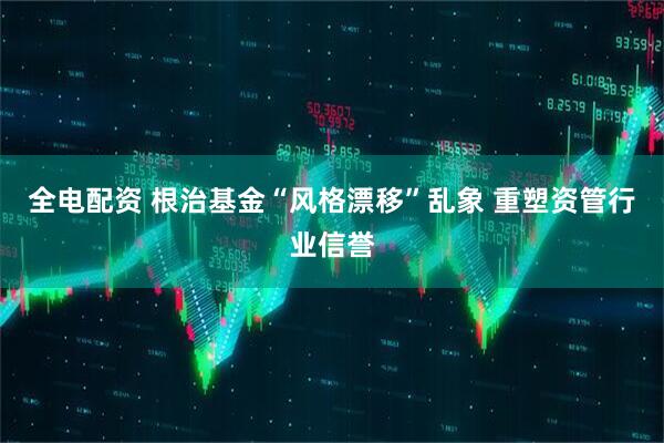 全电配资 根治基金“风格漂移”乱象 重塑资管行业信誉