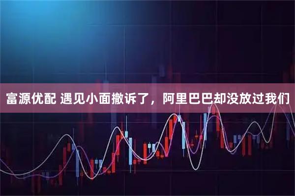 富源优配 遇见小面撤诉了，阿里巴巴却没放过我们