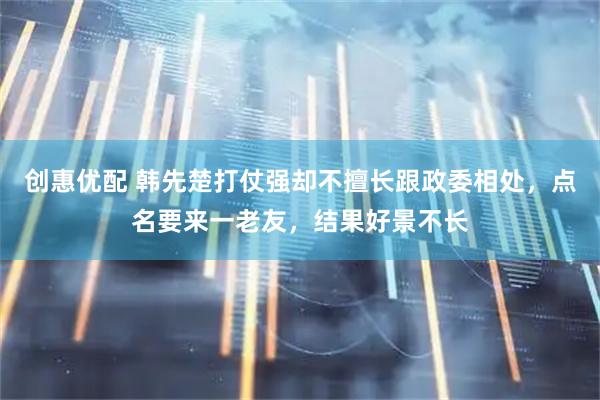 创惠优配 韩先楚打仗强却不擅长跟政委相处，点名要来一老友，结果好景不长