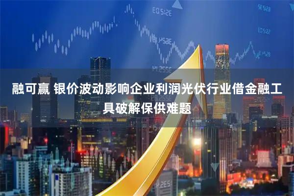 融可赢 银价波动影响企业利润光伏行业借金融工具破解保供难题