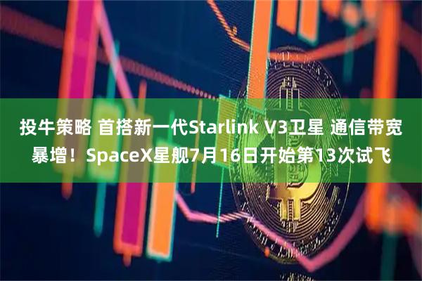 投牛策略 首搭新一代Starlink V3卫星 通信带宽暴增！SpaceX星舰7月16日开始第13次试飞