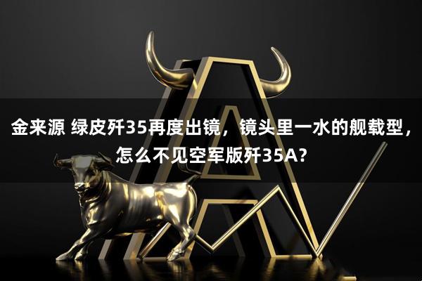 金来源 绿皮歼35再度出镜，镜头里一水的舰载型，怎么不见空军版歼35A？
