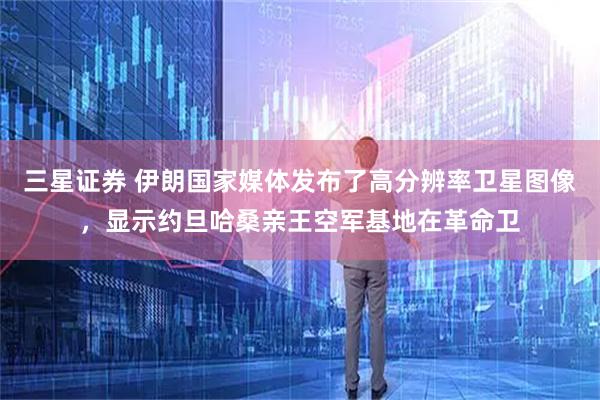 三星证券 伊朗国家媒体发布了高分辨率卫星图像，显示约旦哈桑亲王空军基地在革命卫