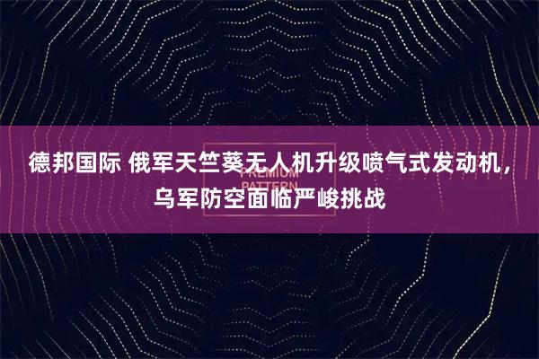 德邦国际 俄军天竺葵无人机升级喷气式发动机，乌军防空面临严峻挑战
