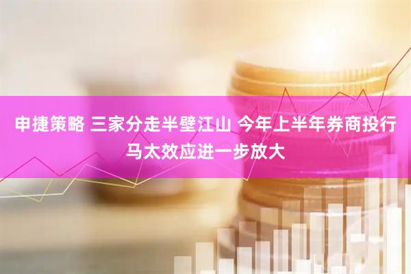 申捷策略 三家分走半壁江山 今年上半年券商投行马太效应进一步放大