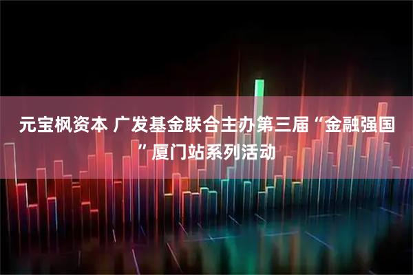 元宝枫资本 广发基金联合主办第三届“金融强国”厦门站系列活动