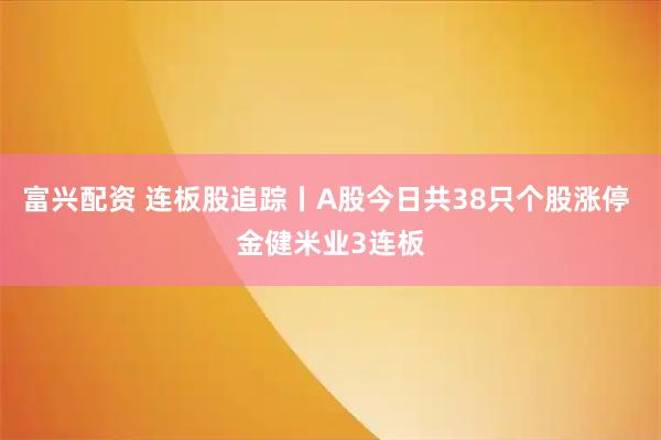 富兴配资 连板股追踪丨A股今日共38只个股涨停 金健米业3连板