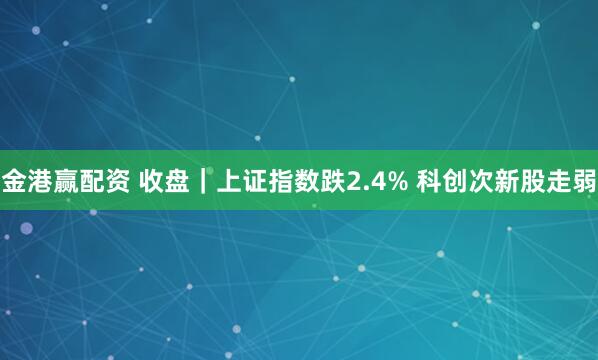金港赢配资 收盘｜上证指数跌2.4% 科创次新股走弱