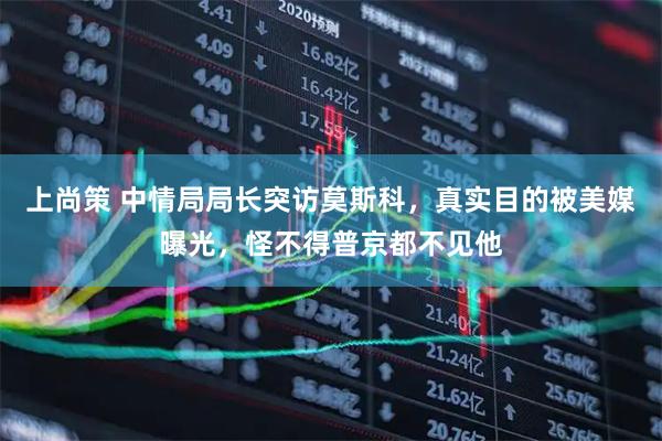 上尚策 中情局局长突访莫斯科，真实目的被美媒曝光，怪不得普京都不见他