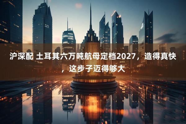 沪深配 土耳其六万吨航母定档2027,造得真快,这步子迈得够大