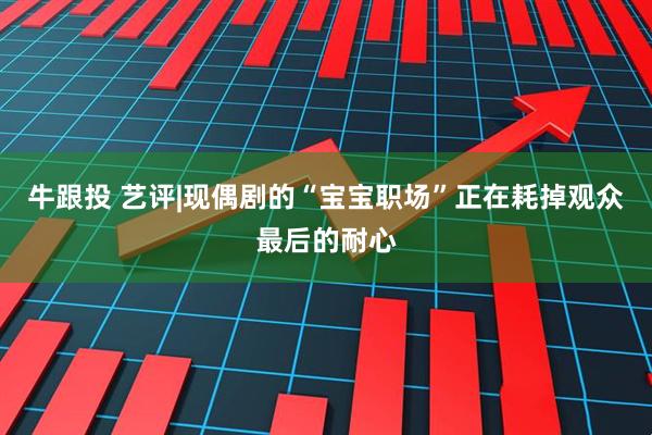 牛跟投 艺评|现偶剧的“宝宝职场”正在耗掉观众最后的耐心