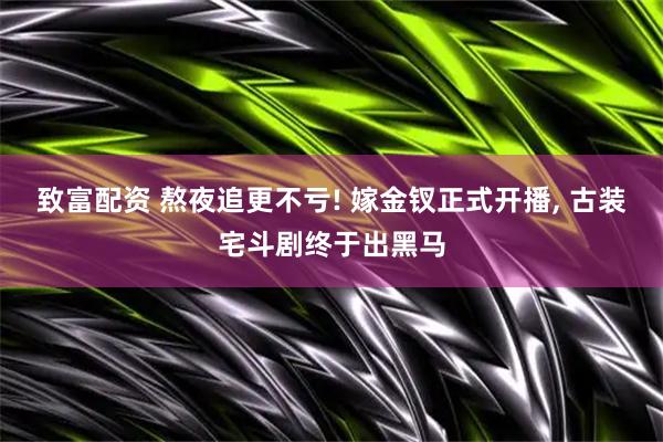 致富配资 熬夜追更不亏! 嫁金钗正式开播, 古装宅斗剧终于出黑马