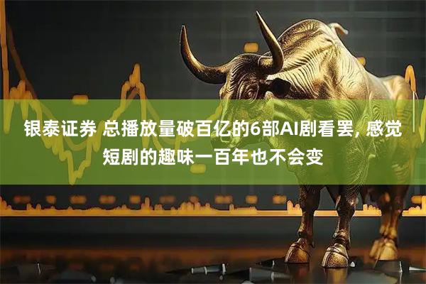 银泰证券 总播放量破百亿的6部AI剧看罢, 感觉短剧的趣味一百年也不会变