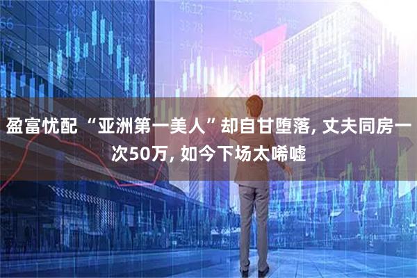 盈富忧配 “亚洲第一美人”却自甘堕落, 丈夫同房一次50万, 如今下场太唏嘘