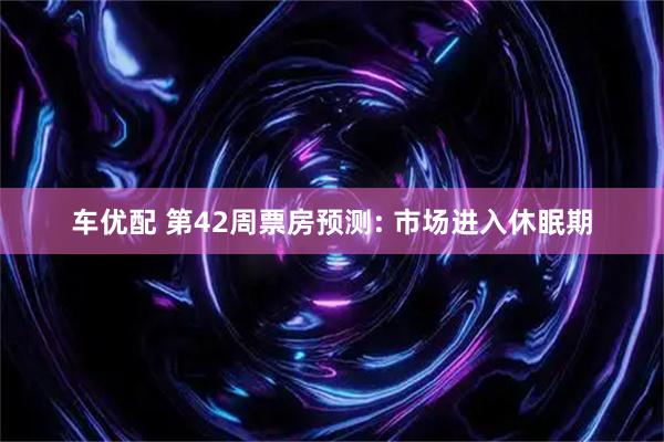 车优配 第42周票房预测: 市场进入休眠期